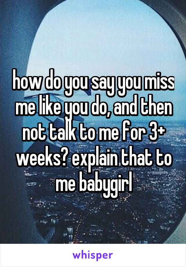how do you say you miss me like you do, and then not talk to me for 3+ weeks? explain that to me babygirl