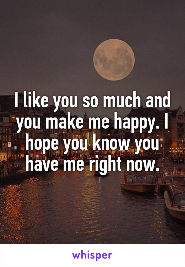 I like you so much and you make me happy. I hope you know you have me right now.