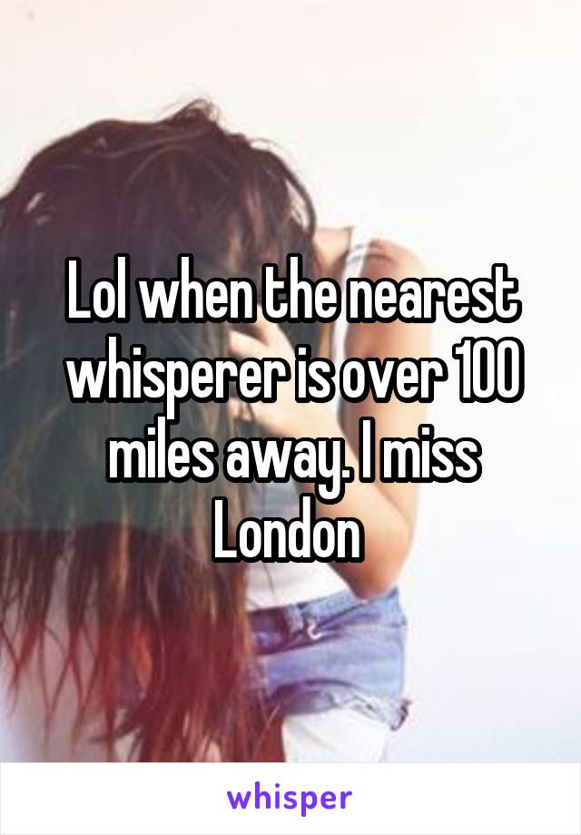 Lol when the nearest whisperer is over 100 miles away. I miss London 