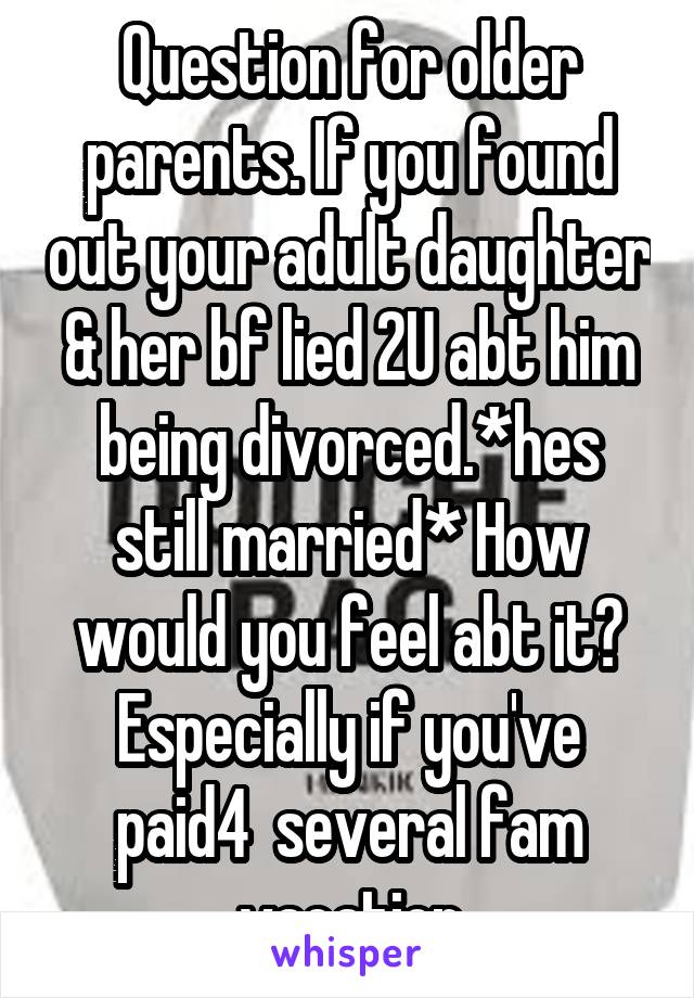 Question for older parents. If you found out your adult daughter & her bf lied 2U abt him being divorced.*hes still married* How would you feel abt it? Especially if you've paid4  several fam vacation