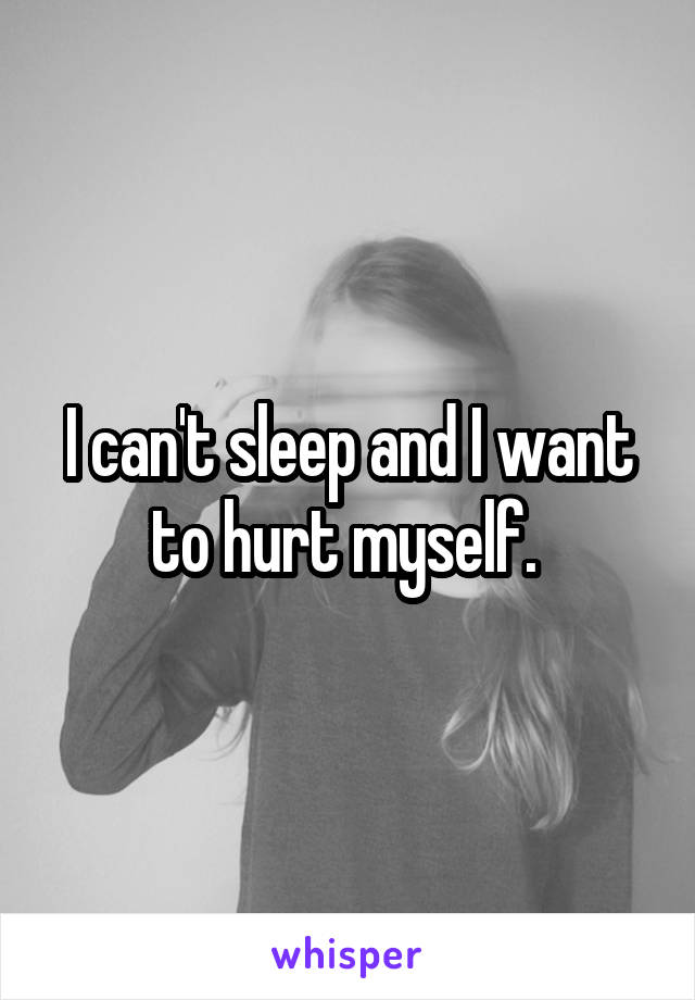 I can't sleep and I want to hurt myself. 