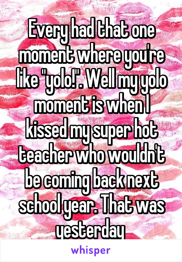Every had that one moment where you're like "yolo!". Well my yolo moment is when I kissed my super hot teacher who wouldn't be coming back next school year. That was yesterday 