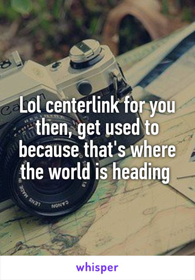 Lol centerlink for you then, get used to because that's where the world is heading 