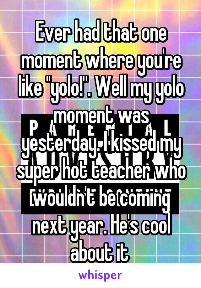 Ever had that one moment where you're like "yolo!". Well my yolo moment was yesterday. I kissed my super hot teacher who wouldn't be coming next year. He's cool about it 