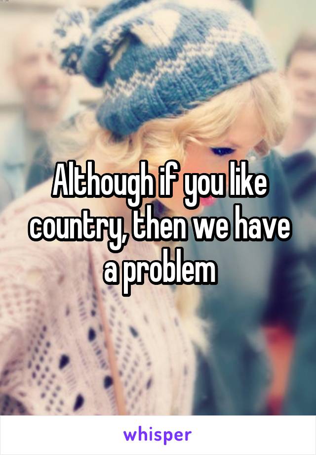 Although if you like country, then we have a problem