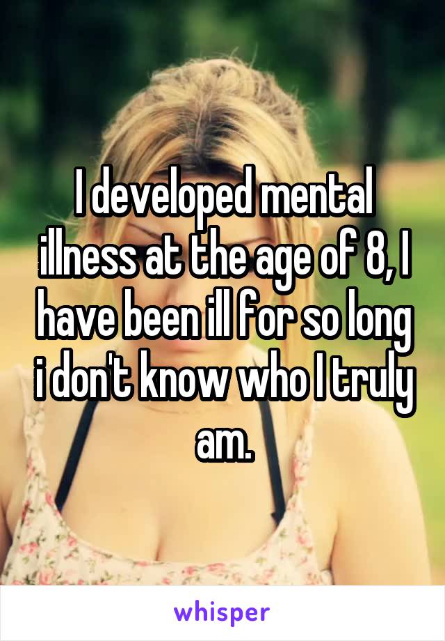 I developed mental illness at the age of 8, I have been ill for so long i don't know who I truly am.