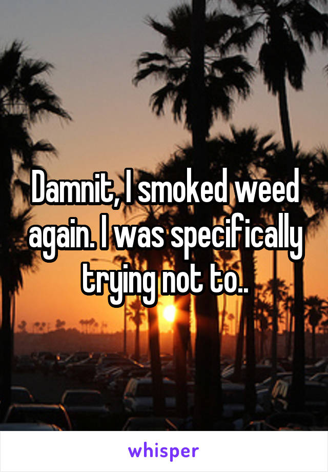 Damnit, I smoked weed again. I was specifically trying not to..