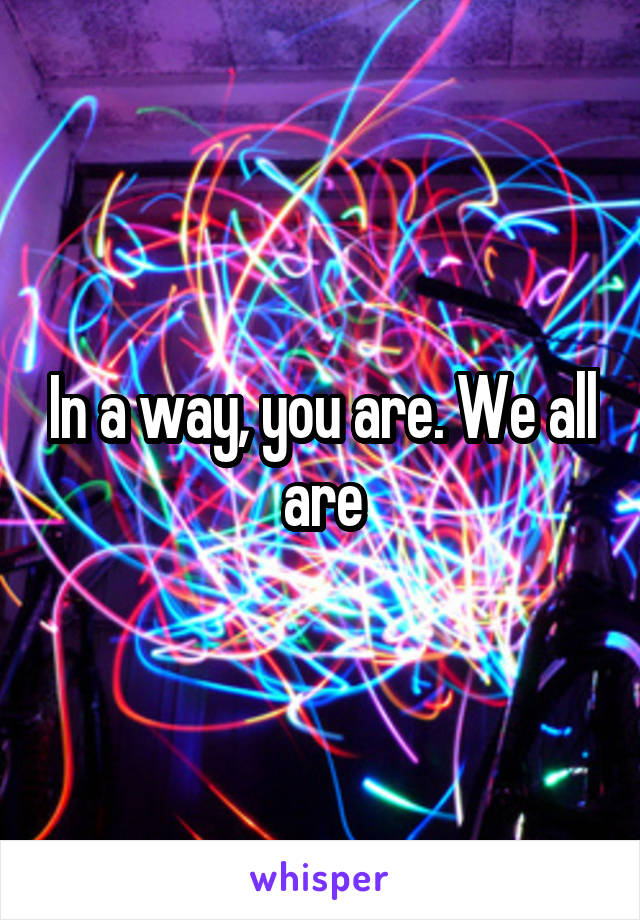 In a way, you are. We all are