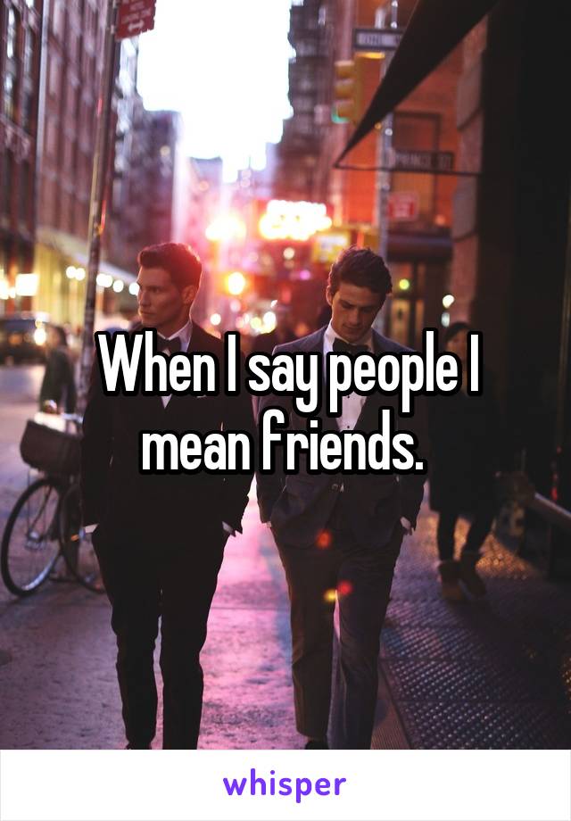 When I say people I mean friends. 