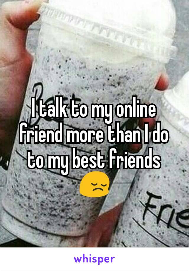 I talk to my online friend more than I do to my best friends 😔