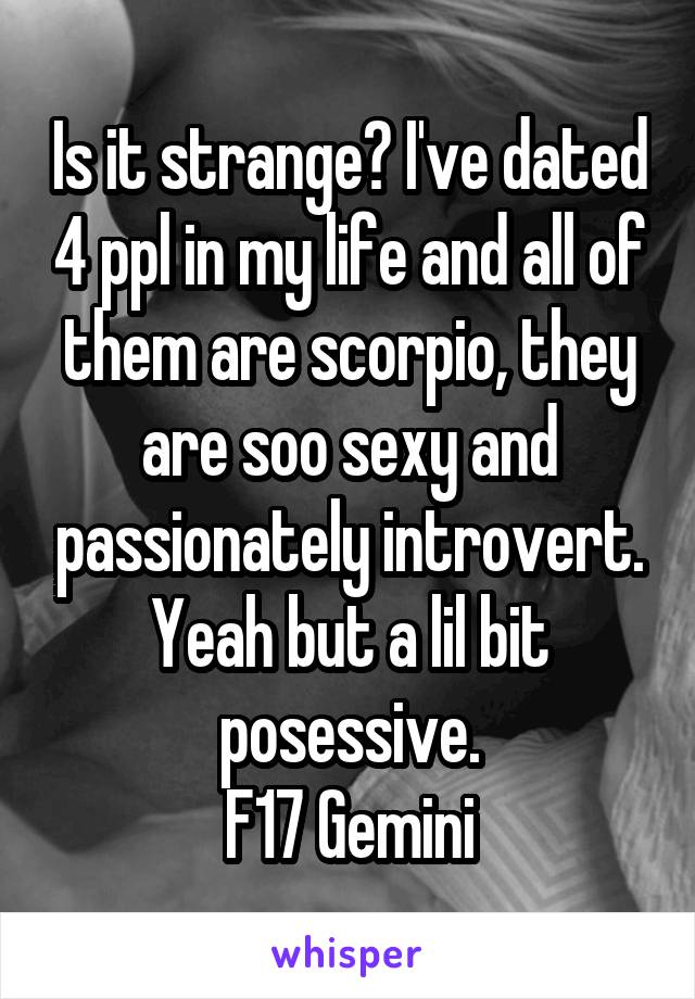 Is it strange? I've dated 4 ppl in my life and all of them are scorpio, they are soo sexy and passionately introvert. Yeah but a lil bit posessive.
F17 Gemini