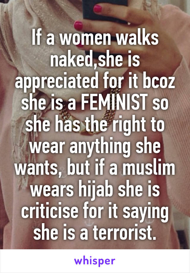 If a women walks naked,she is appreciated for it bcoz she is a FEMINIST so she has the right to wear anything she wants, but if a muslim wears hijab she is criticise for it saying she is a terrorist.