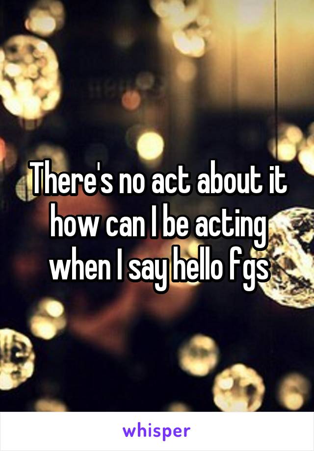 There's no act about it how can I be acting when I say hello fgs