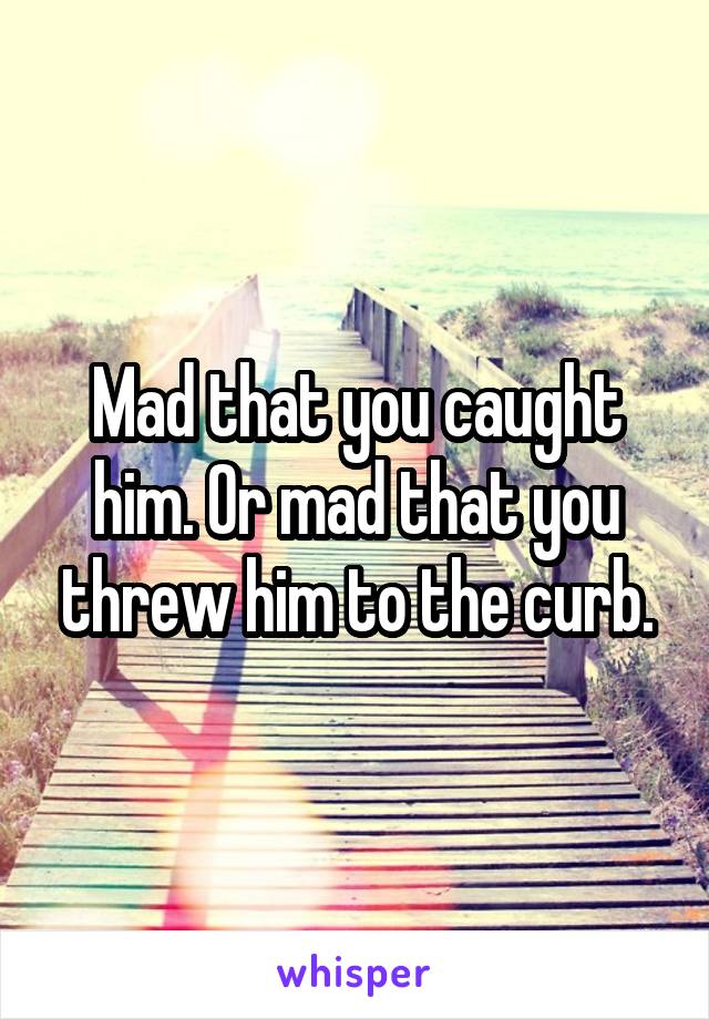 Mad that you caught him. Or mad that you threw him to the curb.