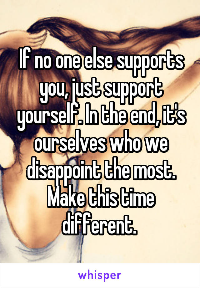 If no one else supports you, just support yourself. In the end, it's ourselves who we disappoint the most. Make this time different. 