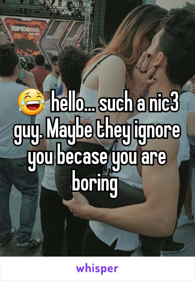 😂 hello... such a nic3 guy. Maybe they ignore you becase you are boring 