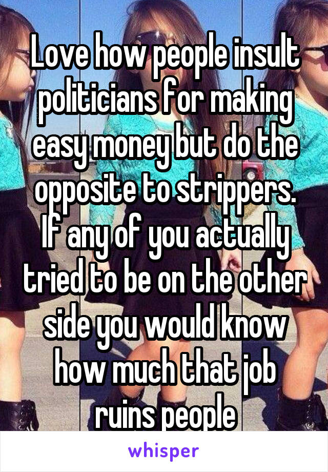 Love how people insult politicians for making easy money but do the opposite to strippers.
If any of you actually tried to be on the other side you would know how much that job ruins people