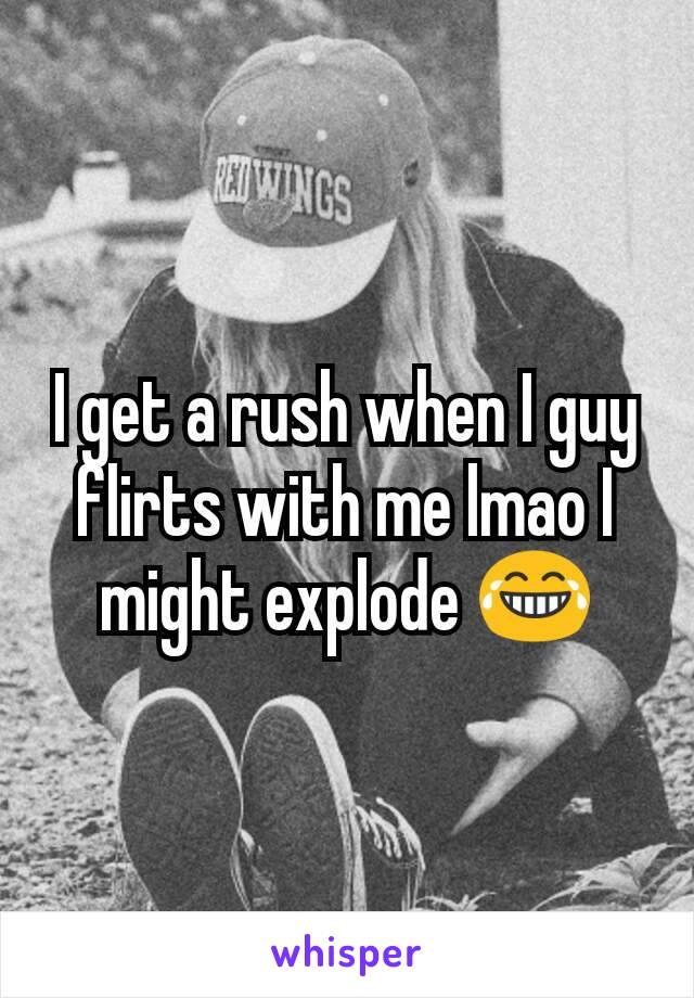 I get a rush when I guy flirts with me lmao I might explode 😂