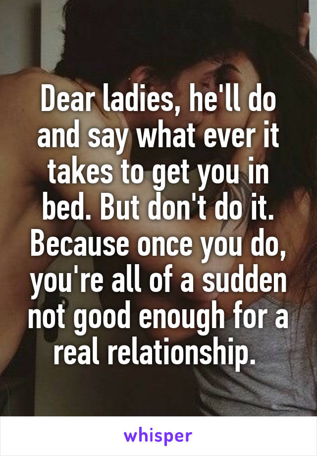 Dear ladies, he'll do and say what ever it takes to get you in bed. But don't do it. Because once you do, you're all of a sudden not good enough for a real relationship. 