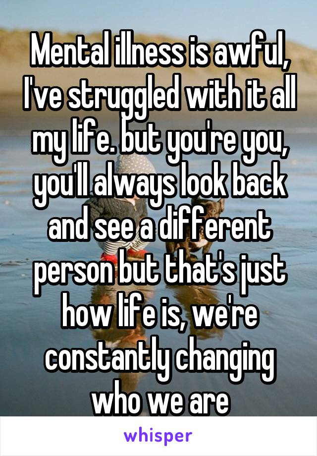 Mental illness is awful, I've struggled with it all my life. but you're you, you'll always look back and see a different person but that's just how life is, we're constantly changing who we are