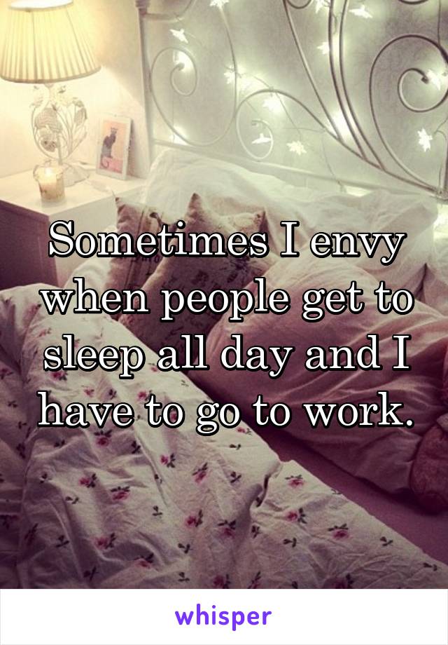 Sometimes I envy when people get to sleep all day and I have to go to work.
