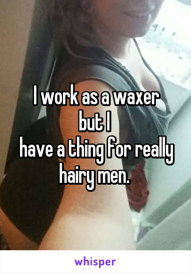 I work as a waxer
but I 
have a thing for really hairy men. 