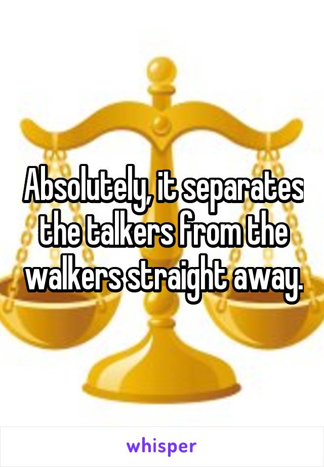 Absolutely, it separates the talkers from the walkers straight away.