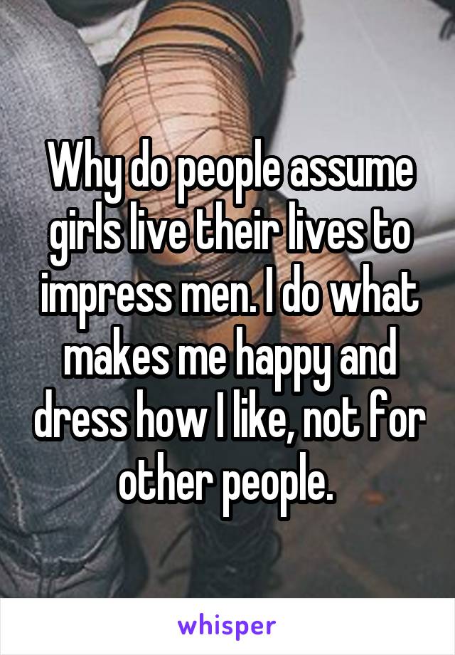 Why do people assume girls live their lives to impress men. I do what makes me happy and dress how I like, not for other people. 