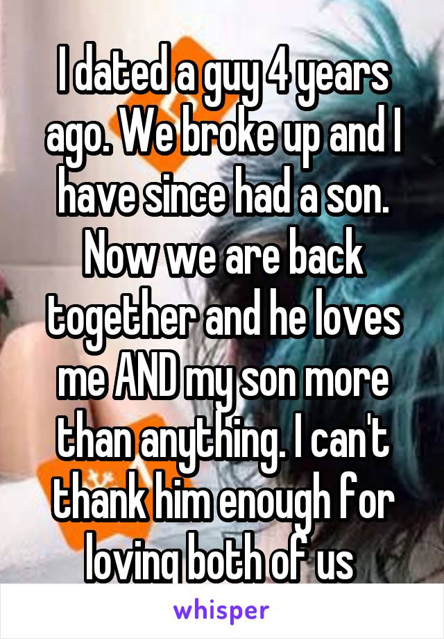 I dated a guy 4 years ago. We broke up and I have since had a son. Now we are back together and he loves me AND my son more than anything. I can't thank him enough for loving both of us 