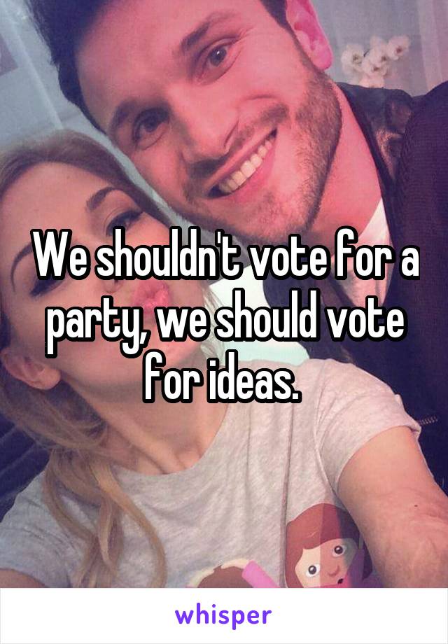 We shouldn't vote for a party, we should vote for ideas. 