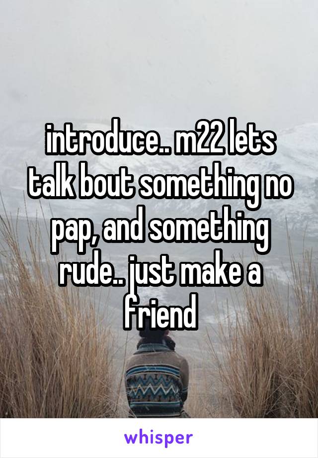 introduce.. m22 lets talk bout something no pap, and something rude.. just make a friend