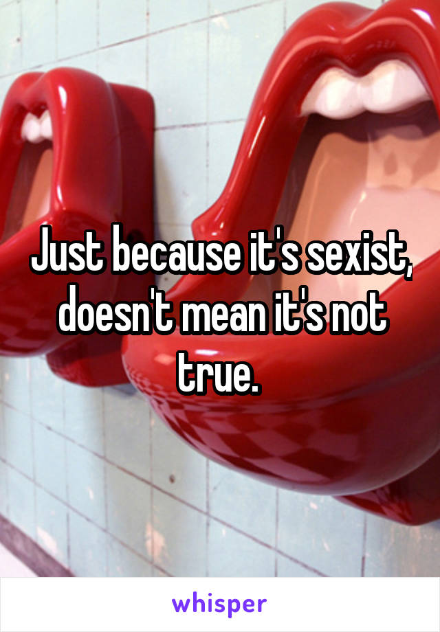 Just because it's sexist, doesn't mean it's not true. 