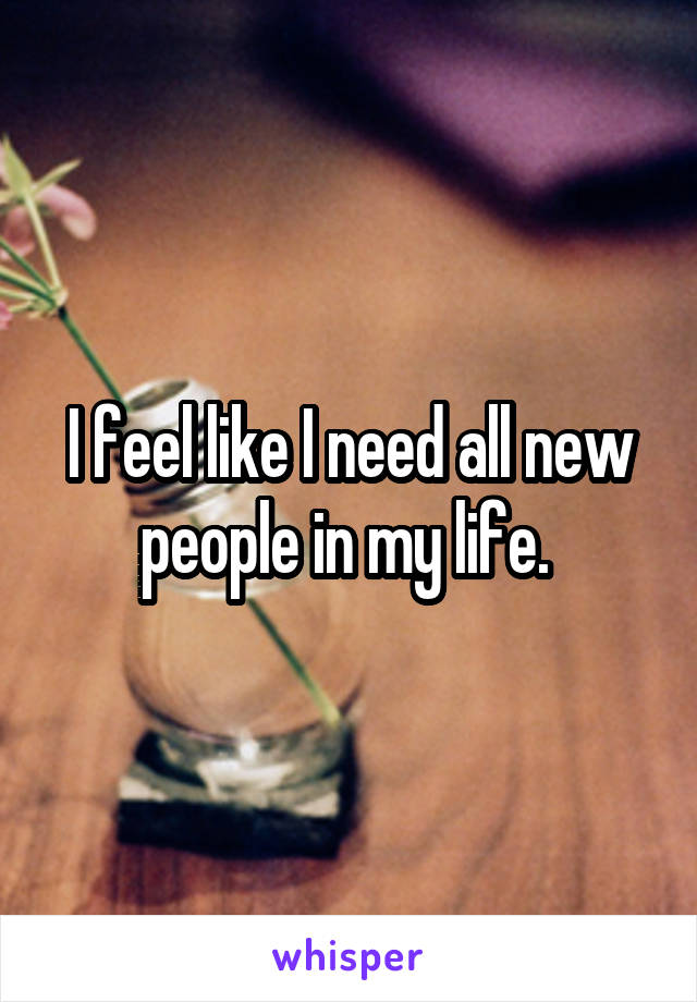 I feel like I need all new people in my life. 