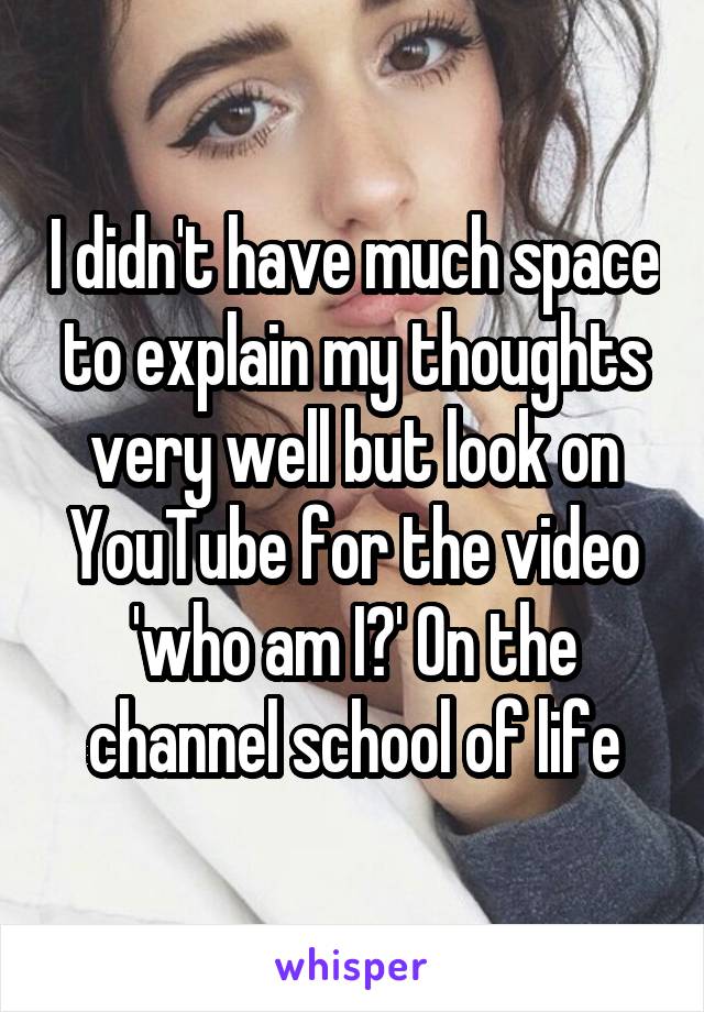 I didn't have much space to explain my thoughts very well but look on YouTube for the video 'who am I?' On the channel school of life