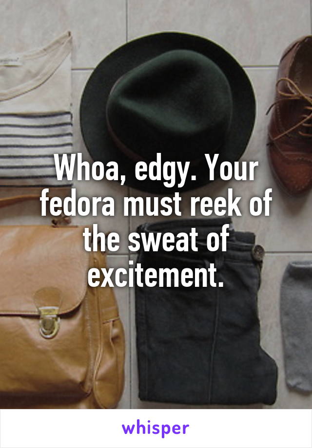 Whoa, edgy. Your fedora must reek of the sweat of excitement.