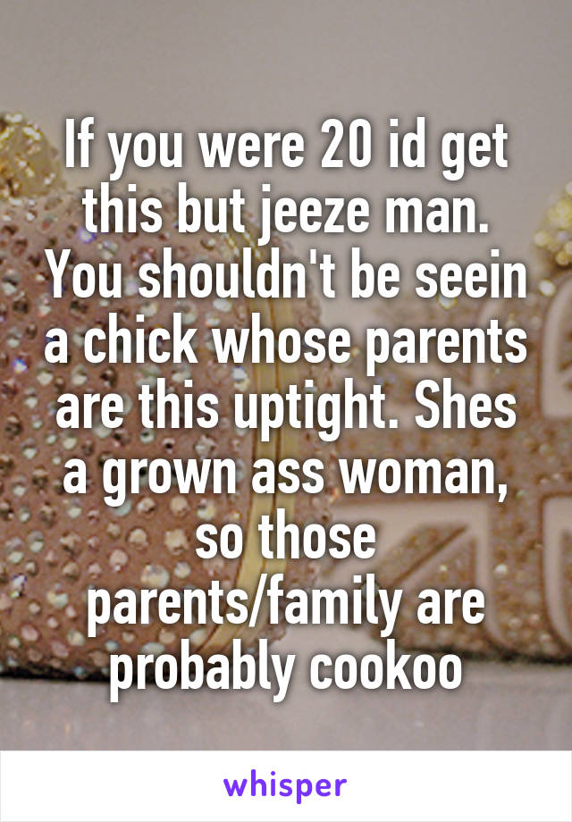 If you were 20 id get this but jeeze man. You shouldn't be seein a chick whose parents are this uptight. Shes a grown ass woman, so those parents/family are probably cookoo