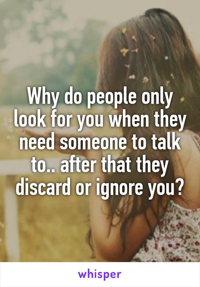 Why do people only look for you when they need someone to talk to.. after that they discard or ignore you?