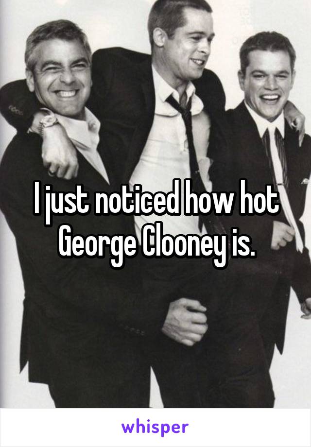 I just noticed how hot George Clooney is.