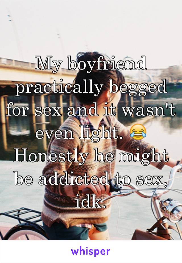 My boyfriend practically begged for sex and it wasn't even light. 😂 Honestly he might be addicted to sex, idk.