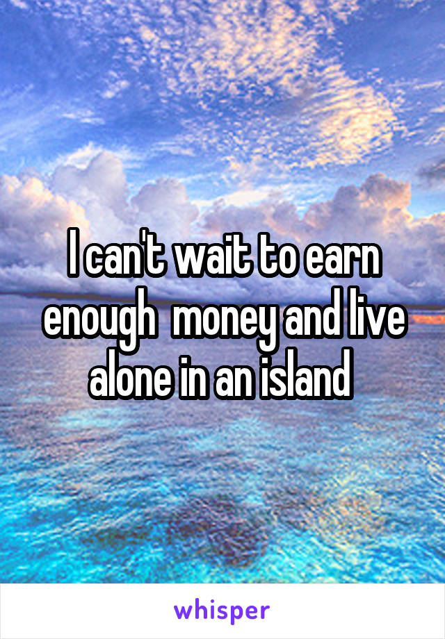 I can't wait to earn enough  money and live alone in an island 