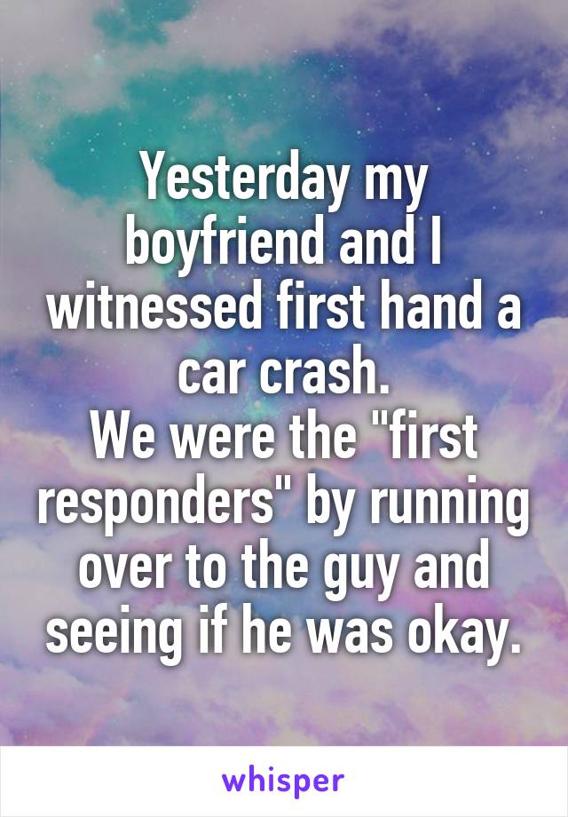 Yesterday my boyfriend and I witnessed first hand a car crash.
We were the "first responders" by running over to the guy and seeing if he was okay.