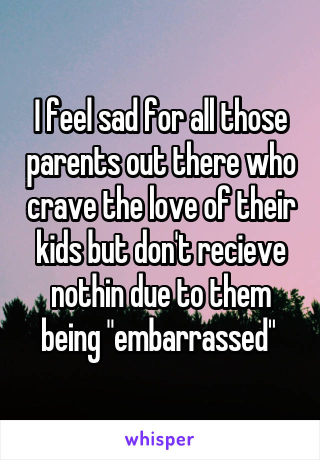 I feel sad for all those parents out there who crave the love of their kids but don't recieve nothin due to them being "embarrassed" 
