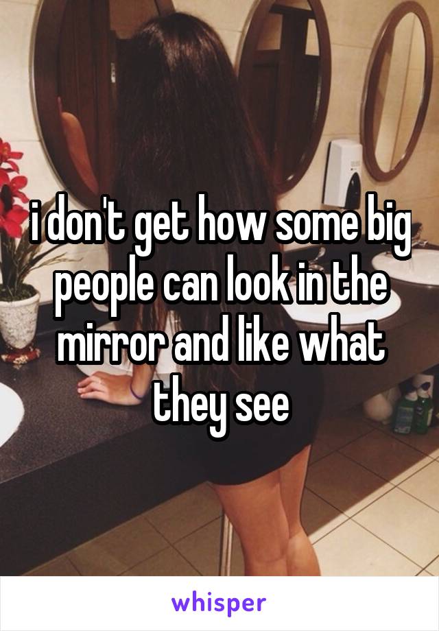 i don't get how some big people can look in the mirror and like what they see