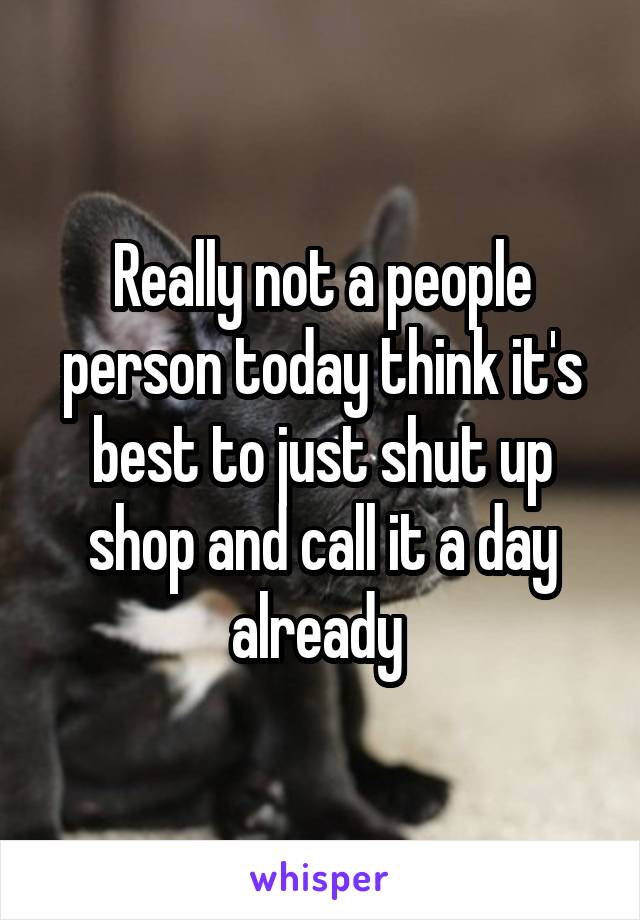 Really not a people person today think it's best to just shut up shop and call it a day already 