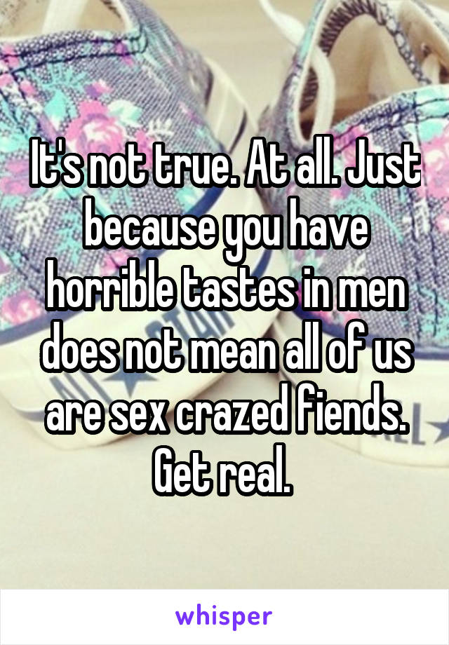 It's not true. At all. Just because you have horrible tastes in men does not mean all of us are sex crazed fiends. Get real. 