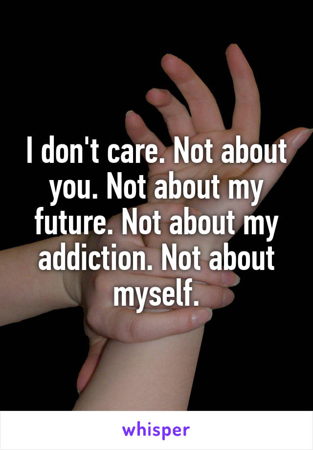 I don't care. Not about you. Not about my future. Not about my addiction. Not about myself.