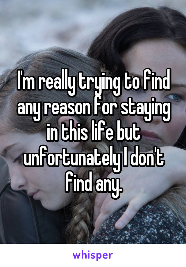 I'm really trying to find any reason for staying in this life but unfortunately I don't find any.
