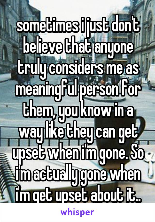 sometimes i just don't believe that anyone truly considers me as meaningful person for them, you know in a way like they can get upset when i'm gone. So i'm actually gone when i'm get upset about it..