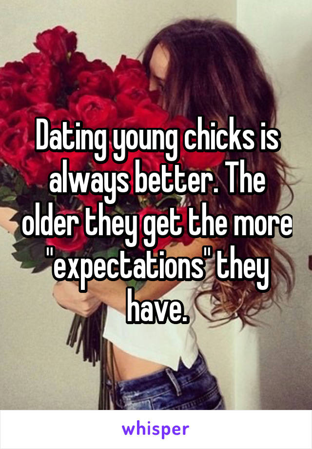 Dating young chicks is always better. The older they get the more "expectations" they have.