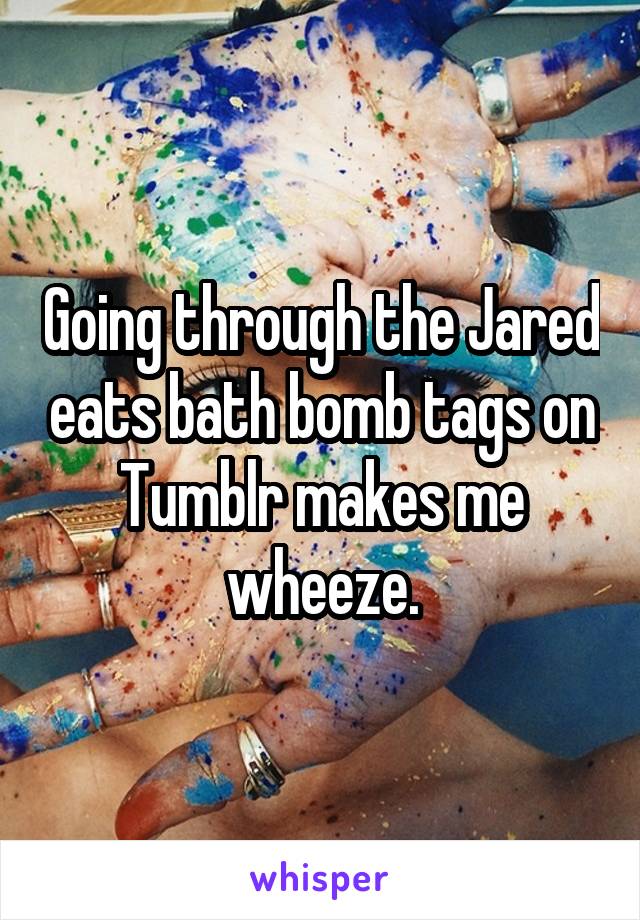 Going through the Jared eats bath bomb tags on Tumblr makes me wheeze.